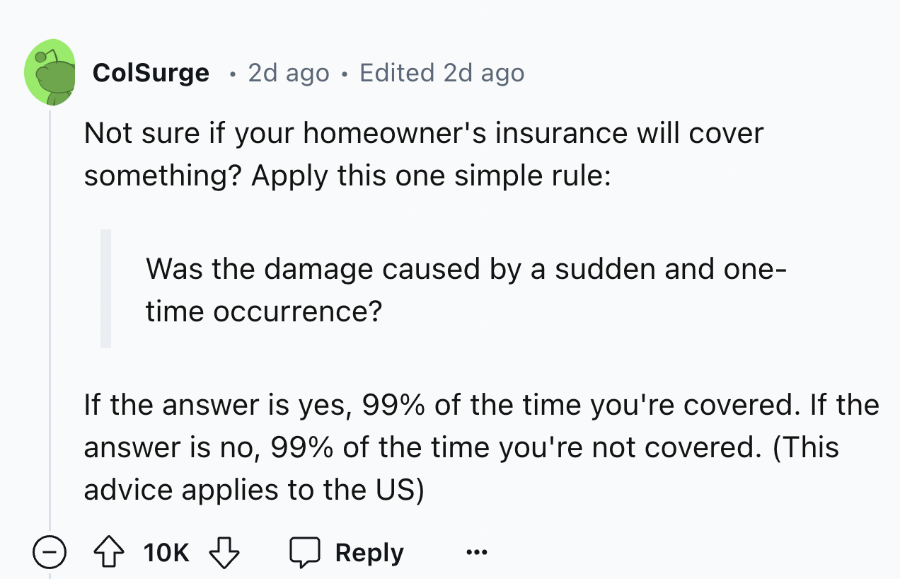 number - ColSurge 2d ago Edited 2d ago Not sure if your homeowner's insurance will cover something? Apply this one simple rule Was the damage caused by a sudden and one time occurrence? If the answer is yes, 99% of the time you're covered. If the answer i
